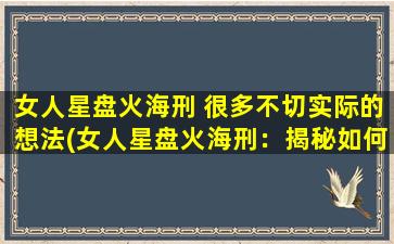 女人星盘火海刑 很多不切实际的想法(女人星盘火海刑：揭秘如何应对爱情的碎片化愿望与自我的平衡)